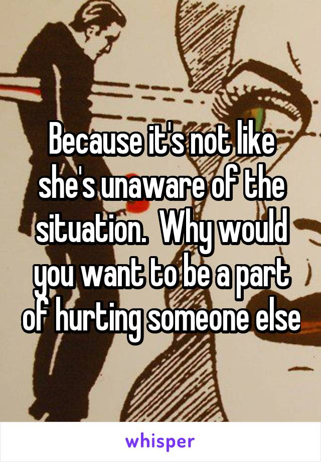 Because it's not like she's unaware of the situation.  Why would you want to be a part of hurting someone else