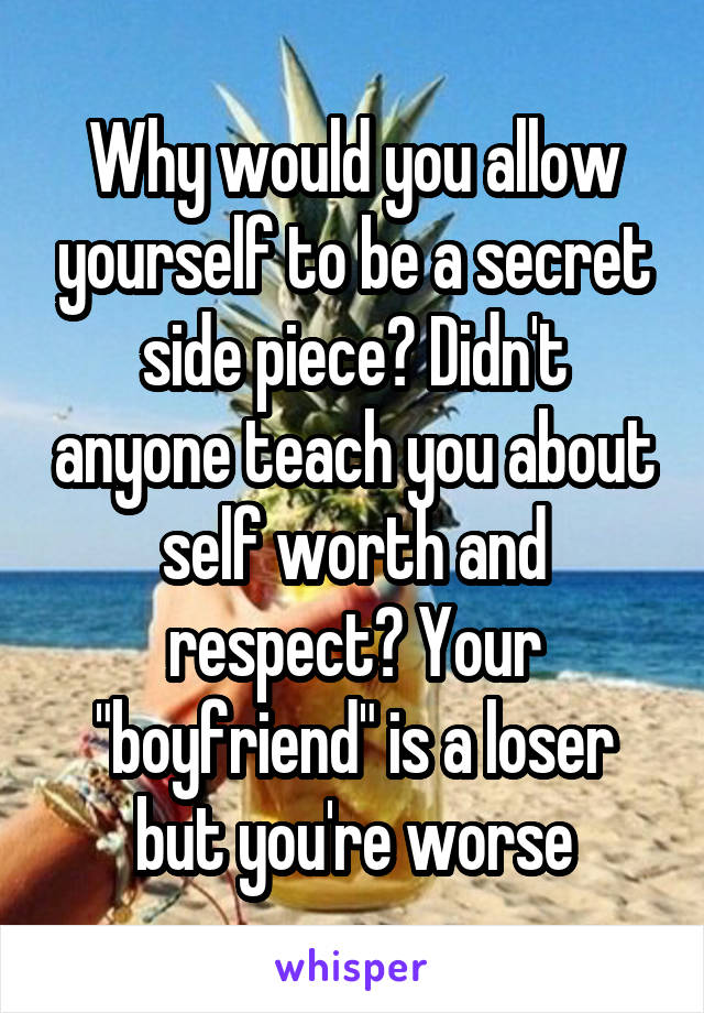 Why would you allow yourself to be a secret side piece? Didn't anyone teach you about self worth and respect? Your "boyfriend" is a loser but you're worse