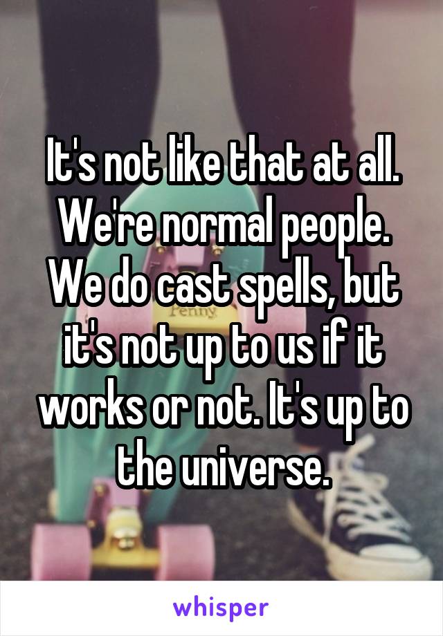 It's not like that at all. We're normal people. We do cast spells, but it's not up to us if it works or not. It's up to the universe.