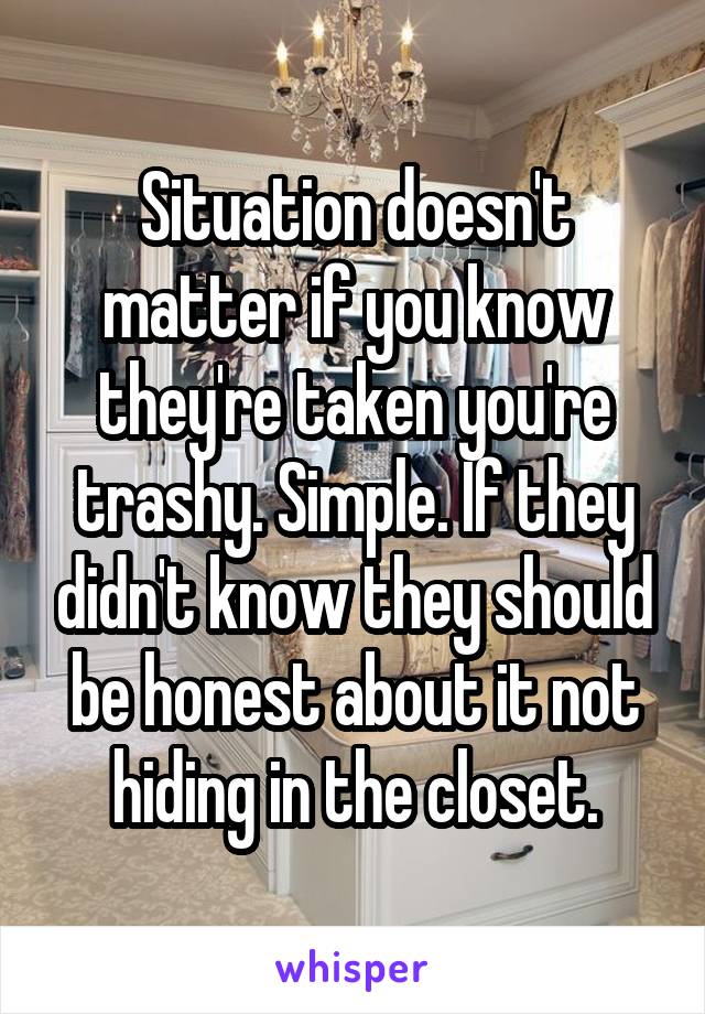 Situation doesn't matter if you know they're taken you're trashy. Simple. If they didn't know they should be honest about it not hiding in the closet.