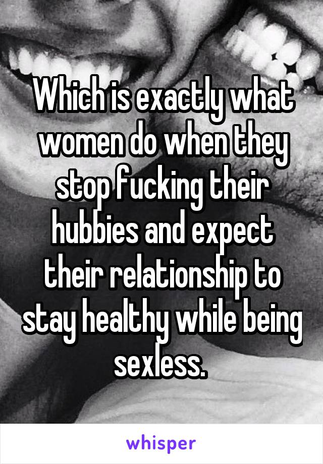 Which is exactly what women do when they stop fucking their hubbies and expect their relationship to stay healthy while being sexless. 