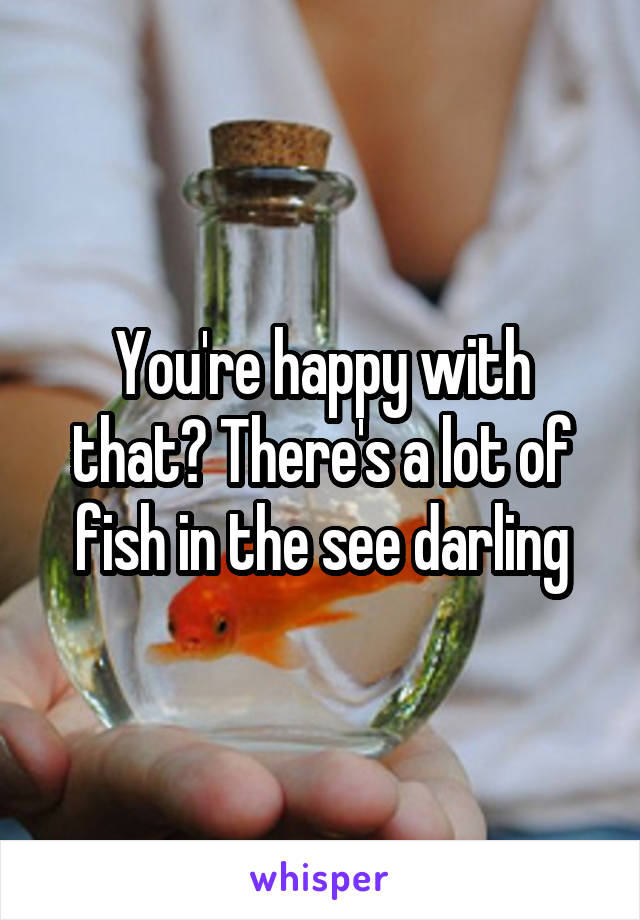 You're happy with that? There's a lot of fish in the see darling