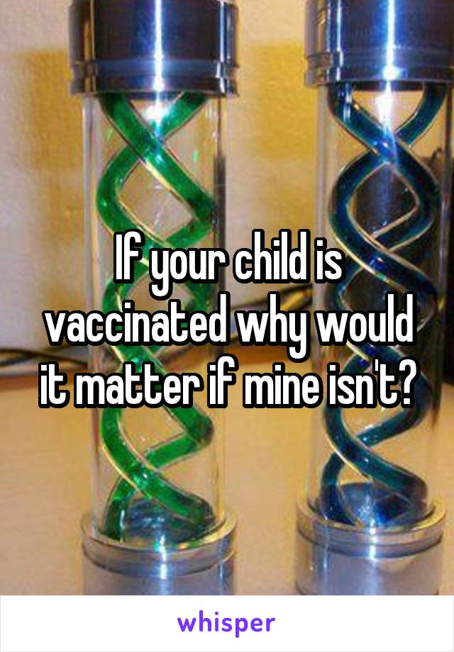 If your child is vaccinated why would it matter if mine isn't?