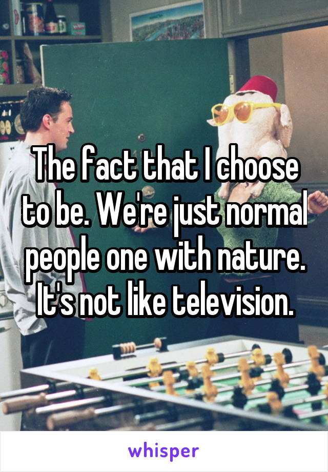 The fact that I choose to be. We're just normal people one with nature. It's not like television.