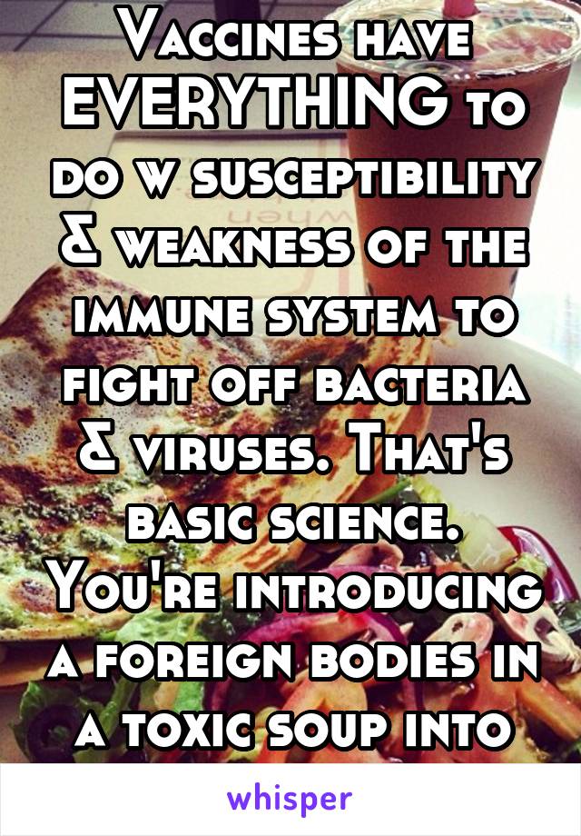 Vaccines have EVERYTHING to do w susceptibility & weakness of the immune system to fight off bacteria & viruses. That's basic science. You're introducing a foreign bodies in a toxic soup into the body