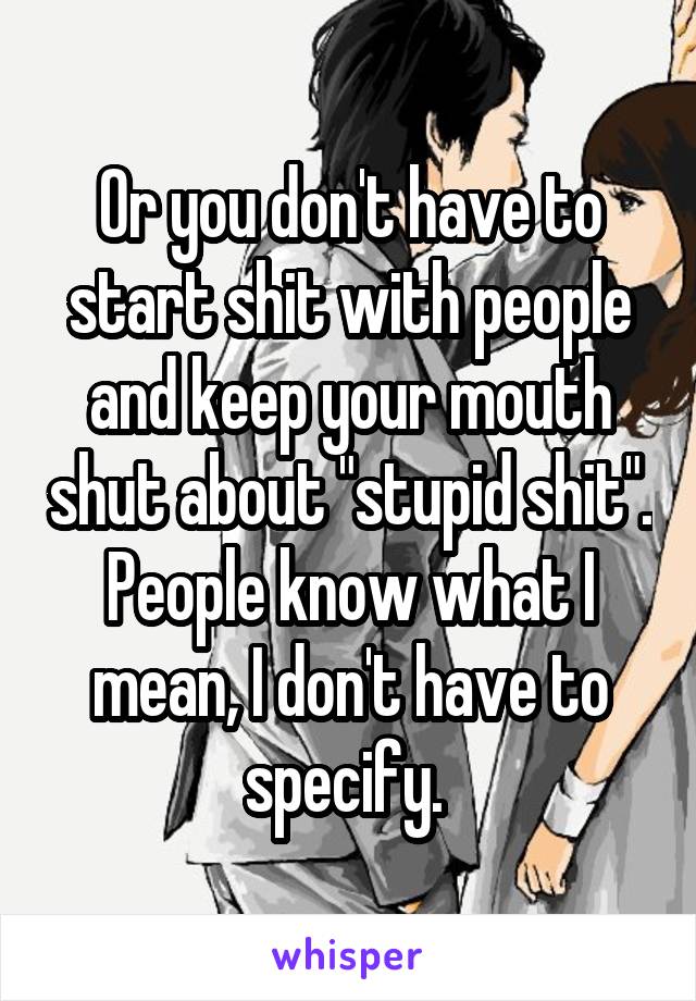 Or you don't have to start shit with people and keep your mouth shut about "stupid shit". People know what I mean, I don't have to specify. 