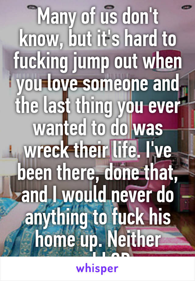 Many of us don't know, but it's hard to fucking jump out when you love someone and the last thing you ever wanted to do was wreck their life. I've been there, done that, and I would never do anything to fuck his home up. Neither would OP.