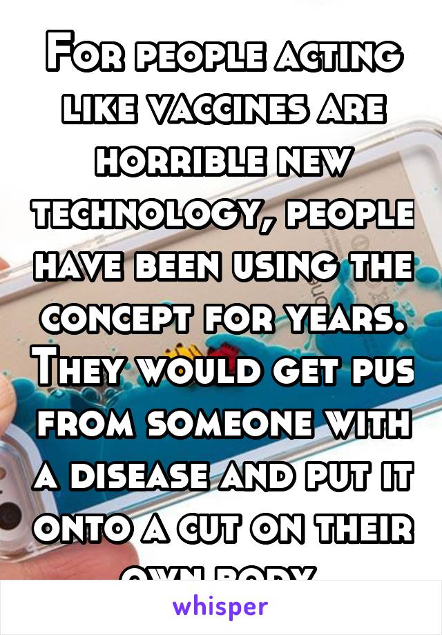 For people acting like vaccines are horrible new technology, people have been using the concept for years. They would get pus from someone with a disease and put it onto a cut on their own body.