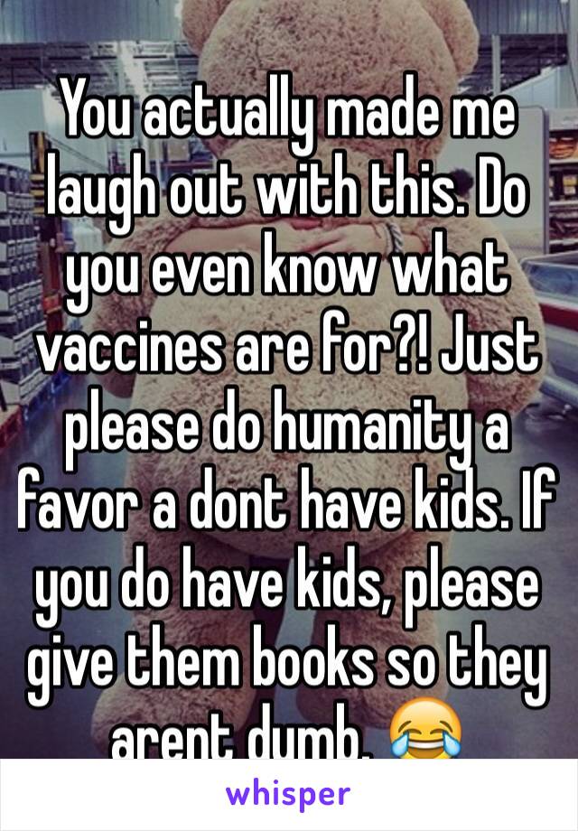 You actually made me laugh out with this. Do you even know what vaccines are for?! Just please do humanity a favor a dont have kids. If you do have kids, please give them books so they arent dumb. 😂