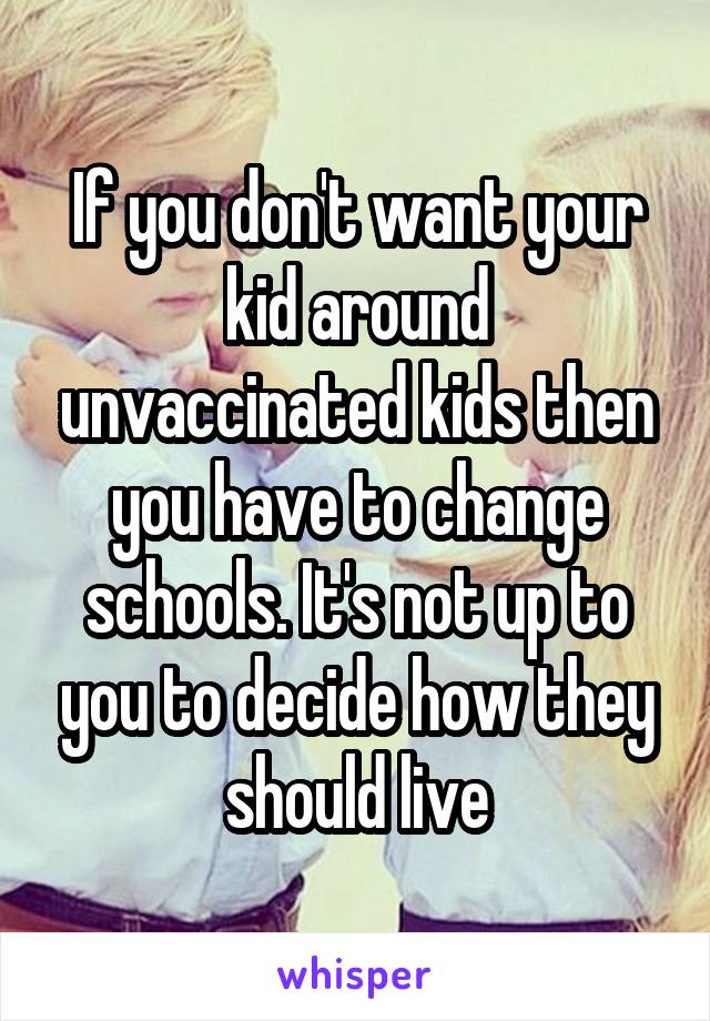 If you don't want your kid around unvaccinated kids then you have to change schools. It's not up to you to decide how they should live