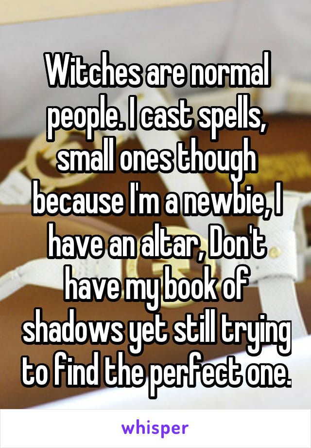 Witches are normal people. I cast spells, small ones though because I'm a newbie, I have an altar, Don't have my book of shadows yet still trying to find the perfect one.