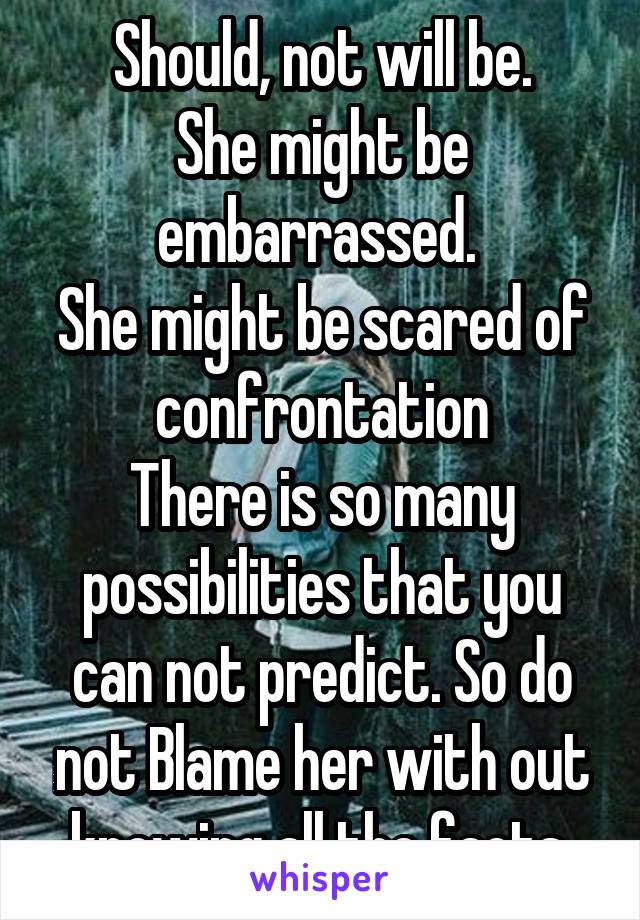 Should, not will be.
She might be embarrassed. 
She might be scared of confrontation
There is so many possibilities that you can not predict. So do not Blame her with out knowing all the facts.