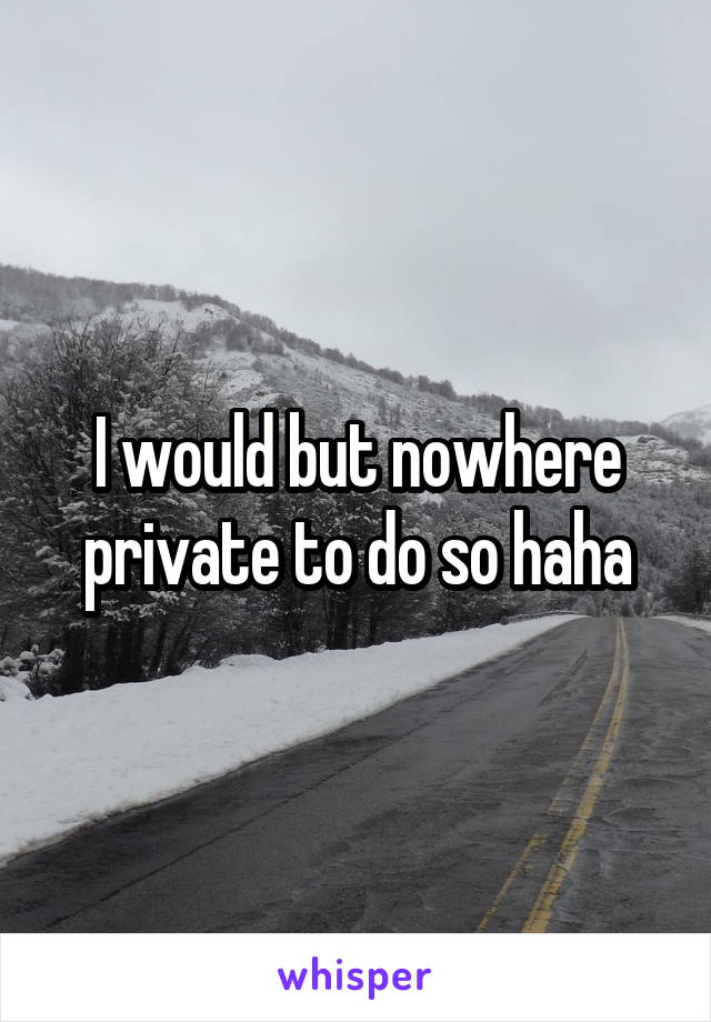 I would but nowhere private to do so haha