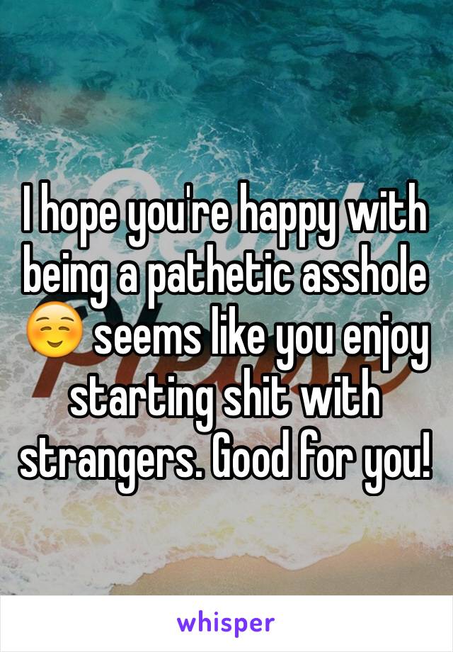 I hope you're happy with being a pathetic asshole☺️ seems like you enjoy starting shit with strangers. Good for you!