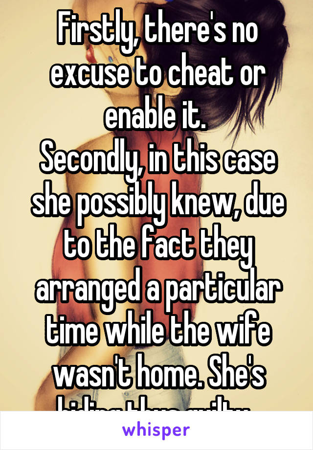 Firstly, there's no excuse to cheat or enable it. 
Secondly, in this case she possibly knew, due to the fact they arranged a particular time while the wife wasn't home. She's hiding thus guilty. 