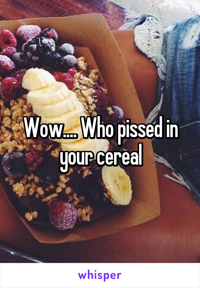 Wow.... Who pissed in your cereal