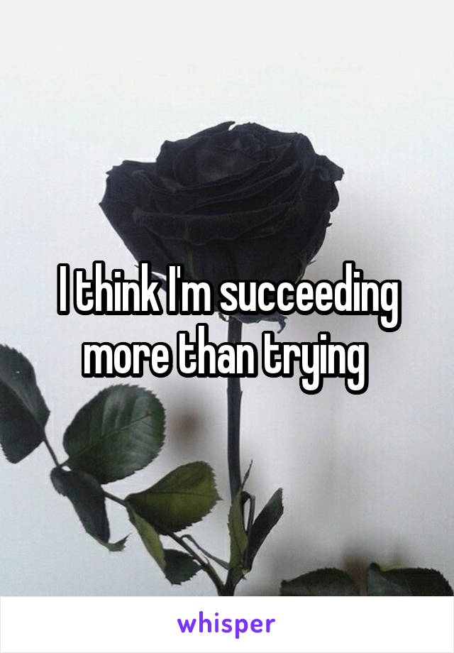 I think I'm succeeding more than trying 