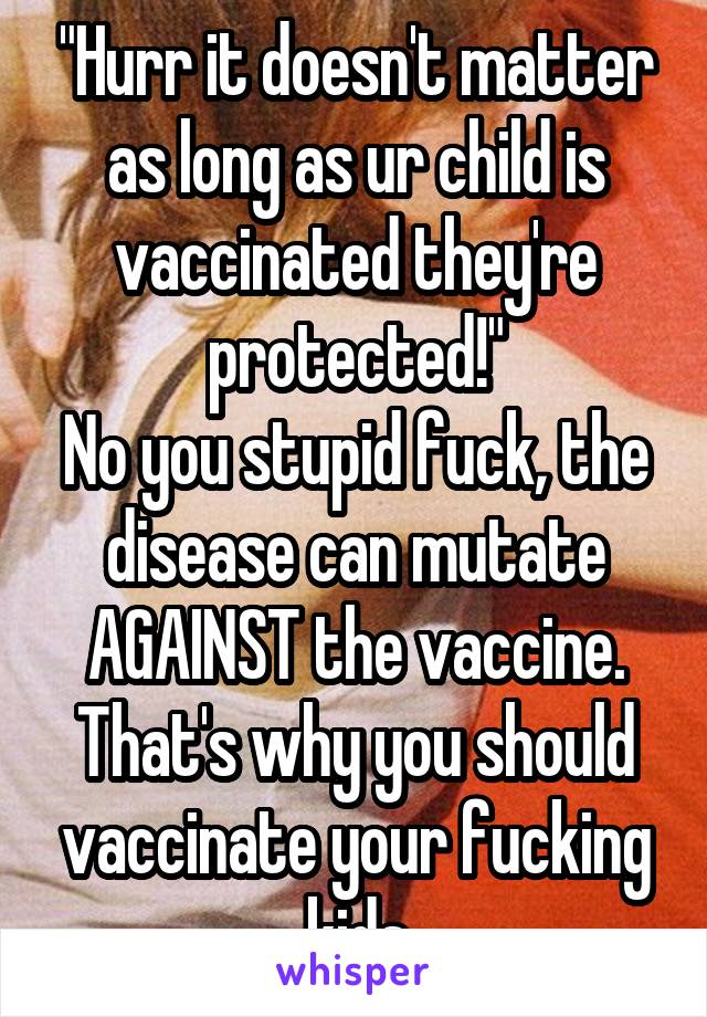 "Hurr it doesn't matter as long as ur child is vaccinated they're protected!"
No you stupid fuck, the disease can mutate AGAINST the vaccine. That's why you should vaccinate your fucking kids