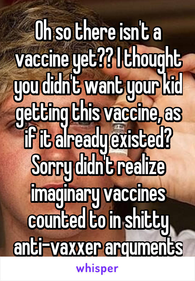 Oh so there isn't a vaccine yet?? I thought you didn't want your kid getting this vaccine, as if it already existed? Sorry didn't realize imaginary vaccines counted to in shitty anti-vaxxer arguments