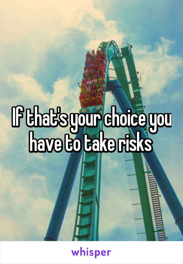 If that's your choice you have to take risks 