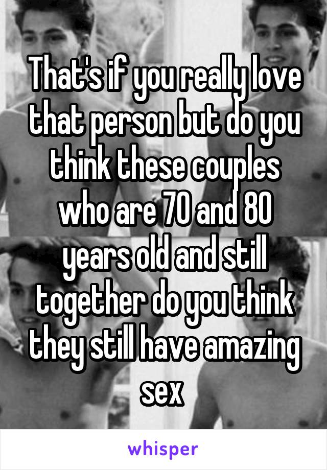 That's if you really love that person but do you think these couples who are 70 and 80 years old and still together do you think they still have amazing sex 