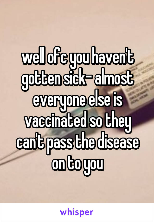 well ofc you haven't gotten sick- almost everyone else is vaccinated so they can't pass the disease on to you