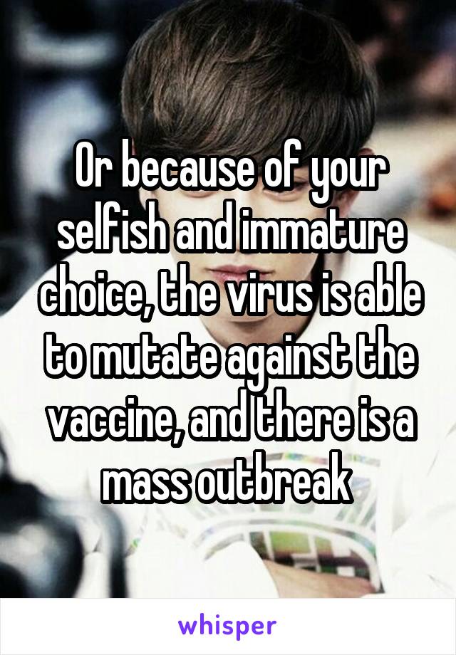 Or because of your selfish and immature choice, the virus is able to mutate against the vaccine, and there is a mass outbreak 