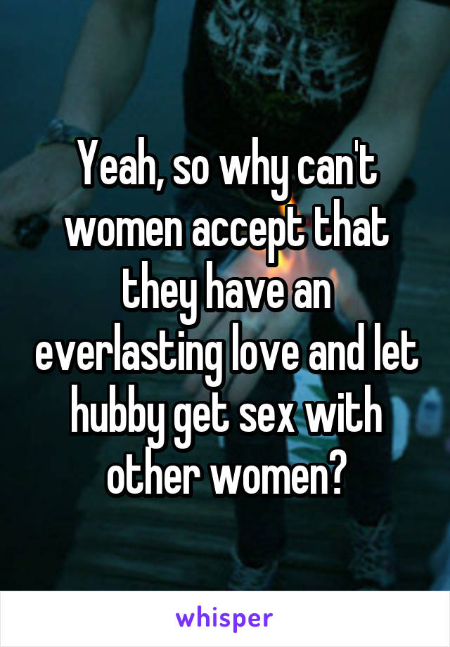 Yeah, so why can't women accept that they have an everlasting love and let hubby get sex with other women?