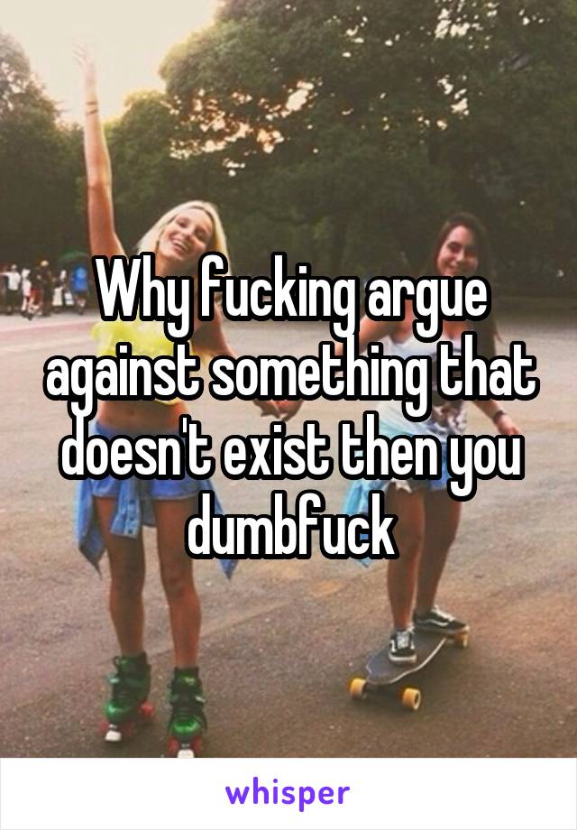 Why fucking argue against something that doesn't exist then you dumbfuck