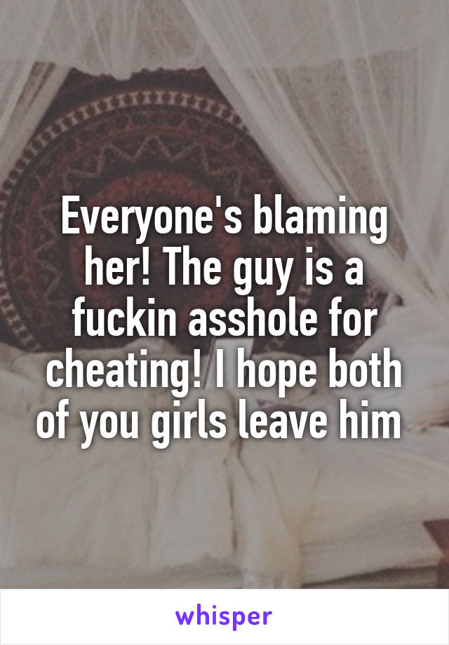 Everyone's blaming her! The guy is a fuckin asshole for cheating! I hope both of you girls leave him 