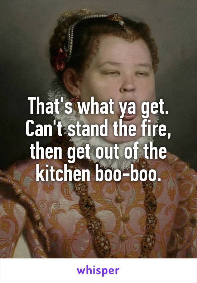 That's what ya get. Can't stand the fire, then get out of the kitchen boo-boo.