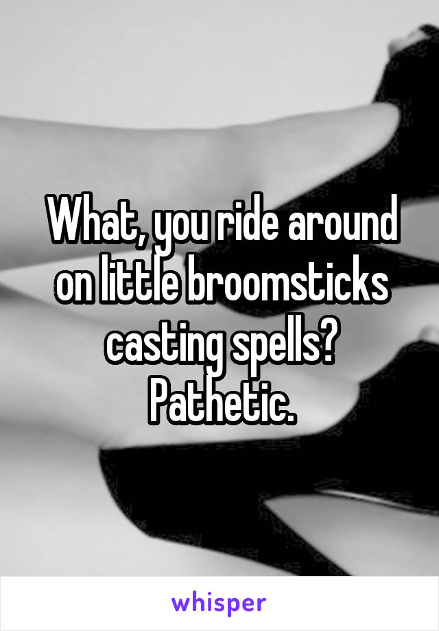 What, you ride around on little broomsticks casting spells? Pathetic.