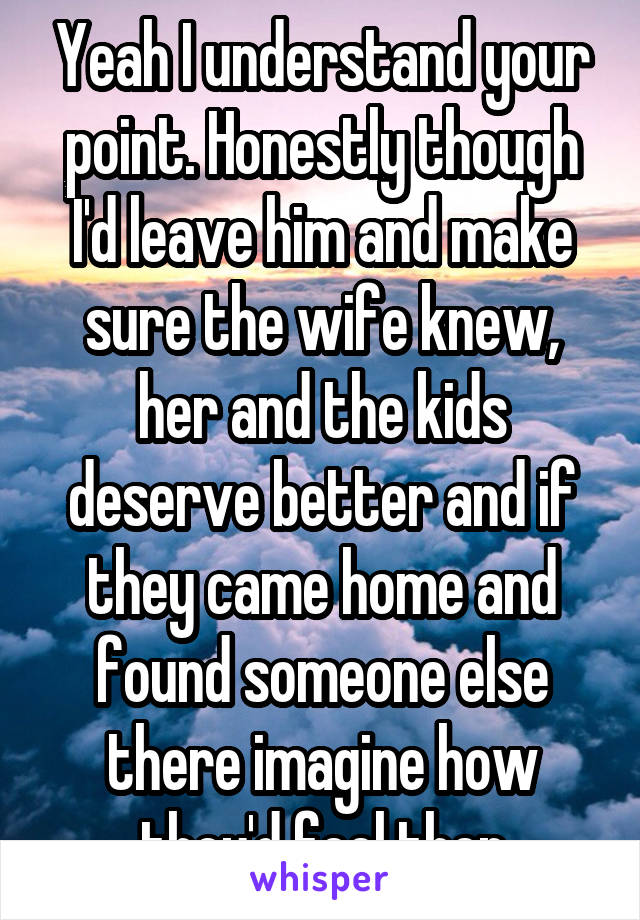 Yeah I understand your point. Honestly though I'd leave him and make sure the wife knew, her and the kids deserve better and if they came home and found someone else there imagine how they'd feel then