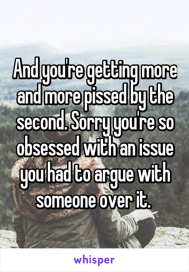 And you're getting more and more pissed by the second. Sorry you're so obsessed with an issue you had to argue with someone over it. 