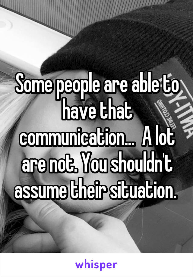 Some people are able to have that communication...  A lot are not. You shouldn't assume their situation. 