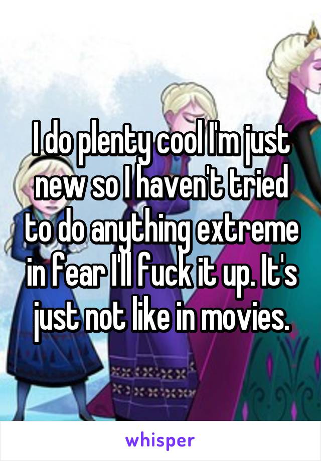 I do plenty cool I'm just new so I haven't tried to do anything extreme in fear I'll fuck it up. It's just not like in movies.