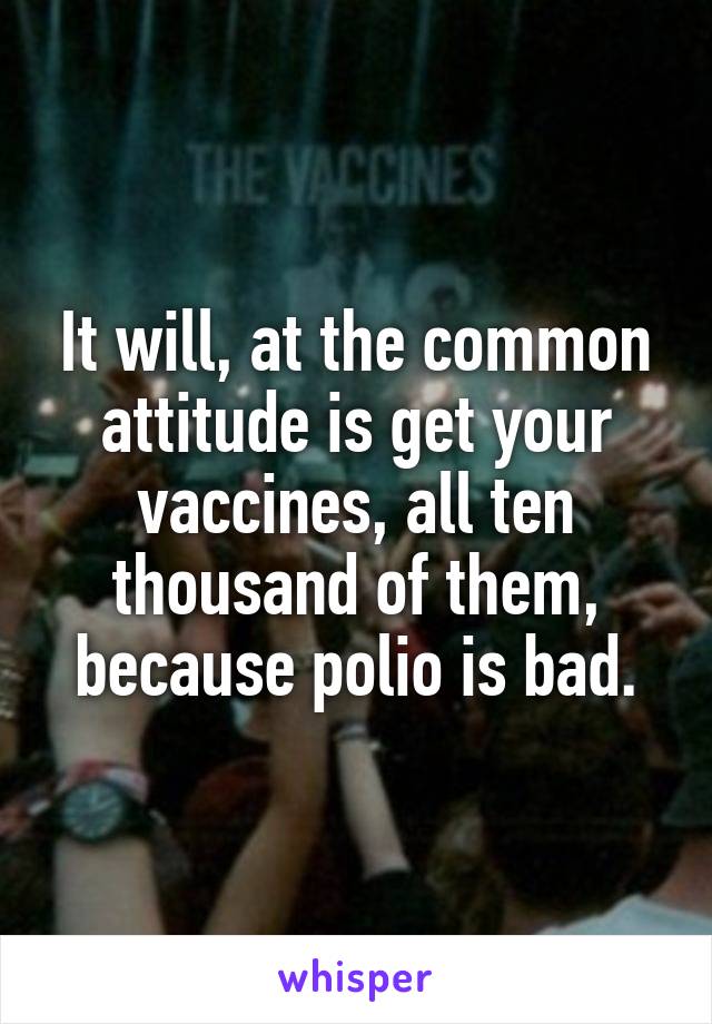 It will, at the common attitude is get your vaccines, all ten thousand of them, because polio is bad.