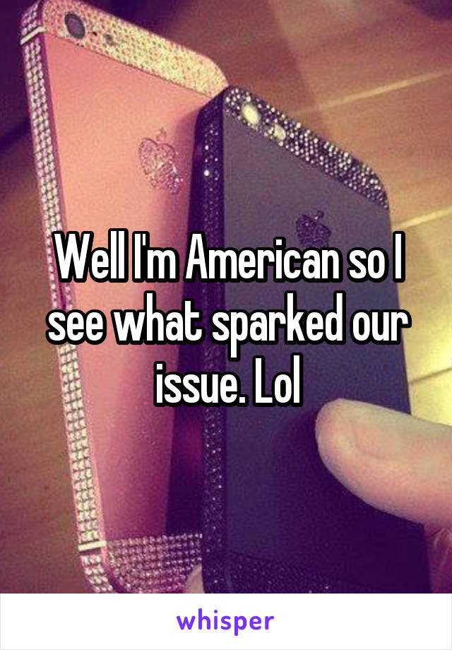 Well I'm American so I see what sparked our issue. Lol