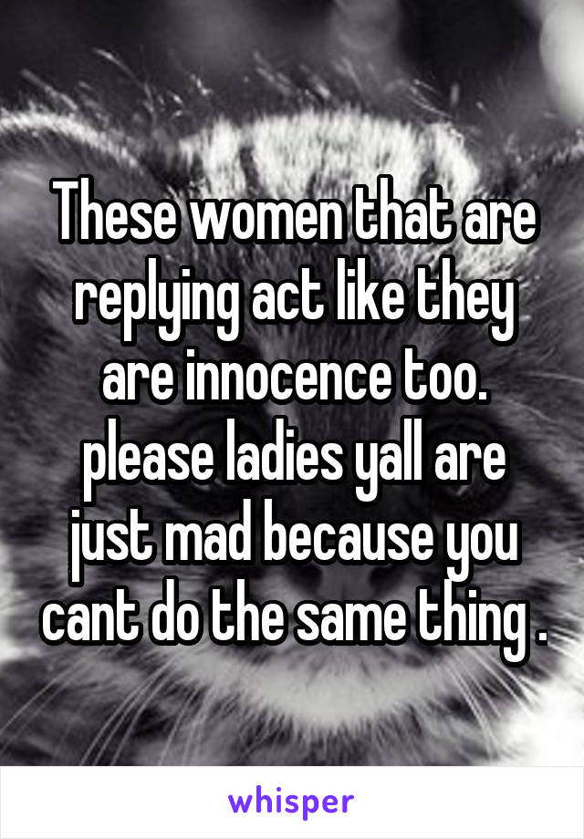 These women that are replying act like they are innocence too. please ladies yall are just mad because you cant do the same thing .