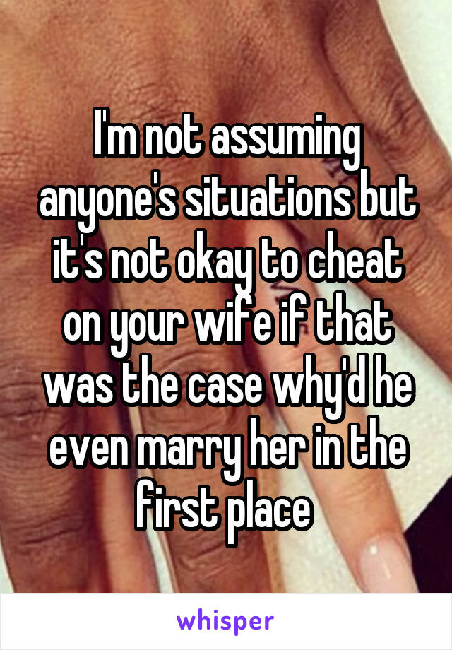 I'm not assuming anyone's situations but it's not okay to cheat on your wife if that was the case why'd he even marry her in the first place 