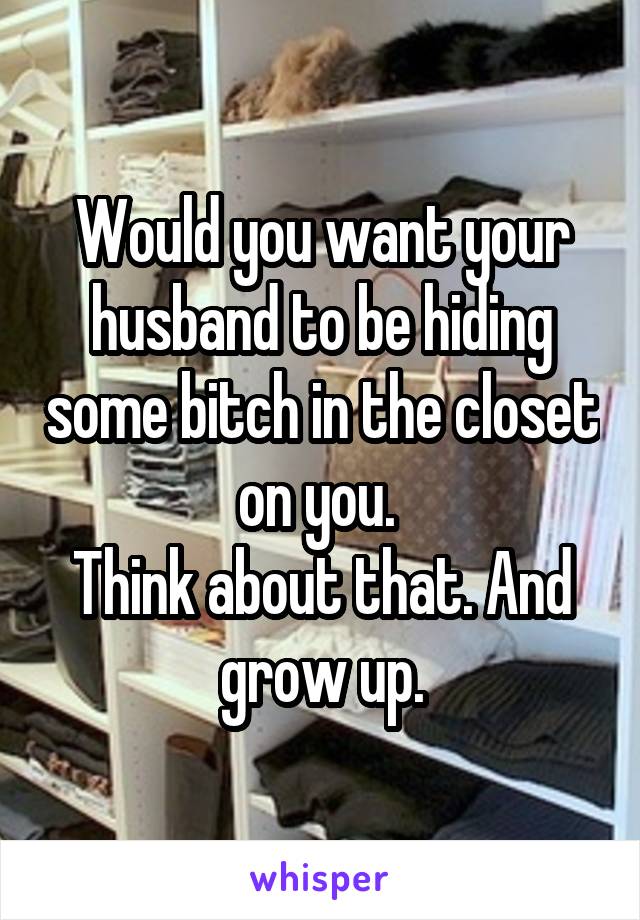 Would you want your husband to be hiding some bitch in the closet on you. 
Think about that. And grow up.