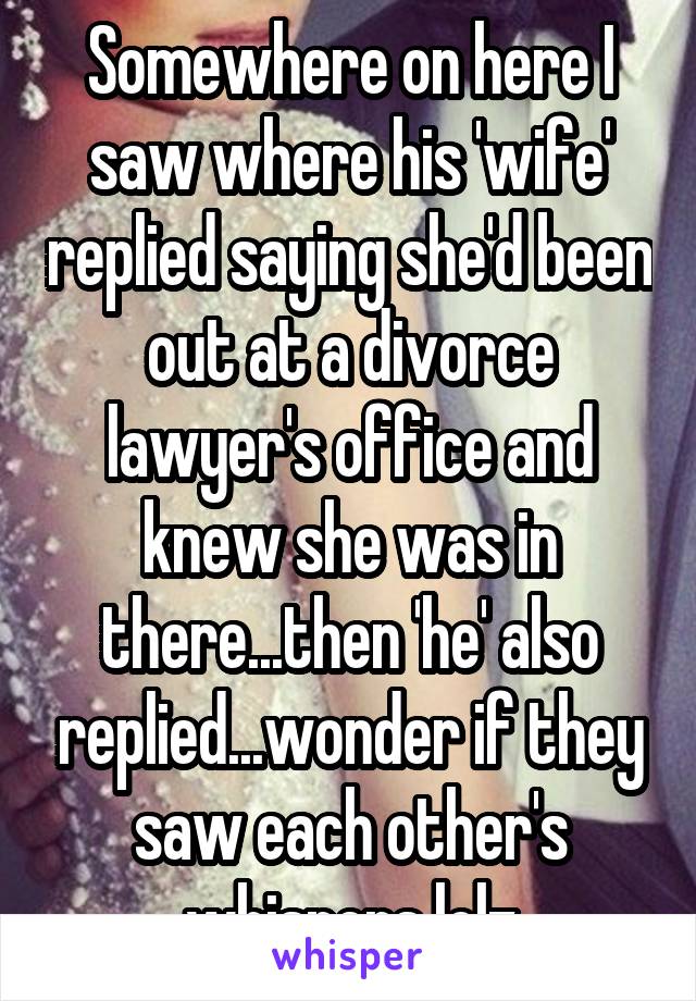 Somewhere on here I saw where his 'wife' replied saying she'd been out at a divorce lawyer's office and knew she was in there...then 'he' also replied...wonder if they saw each other's whispers lolz