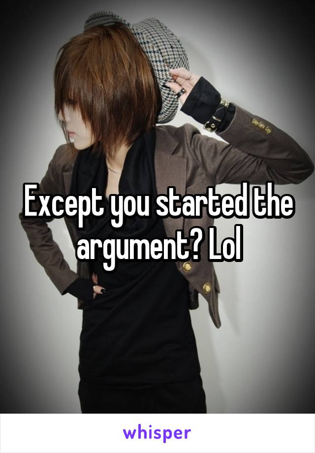 Except you started the argument? Lol