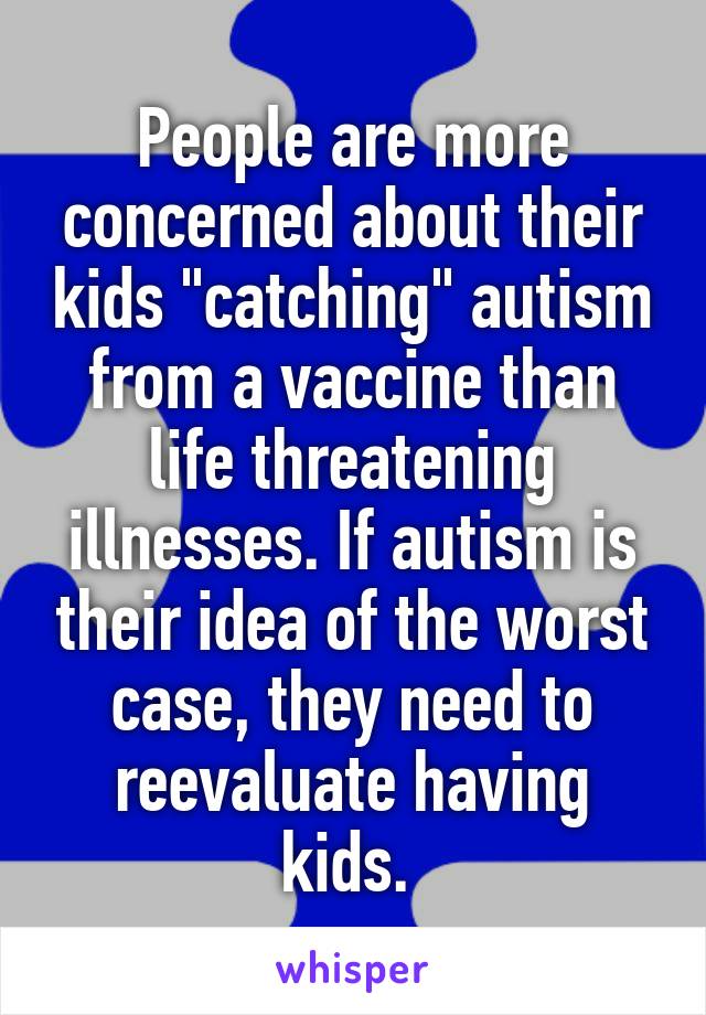 People are more concerned about their kids "catching" autism from a vaccine than life threatening illnesses. If autism is their idea of the worst case, they need to reevaluate having kids. 