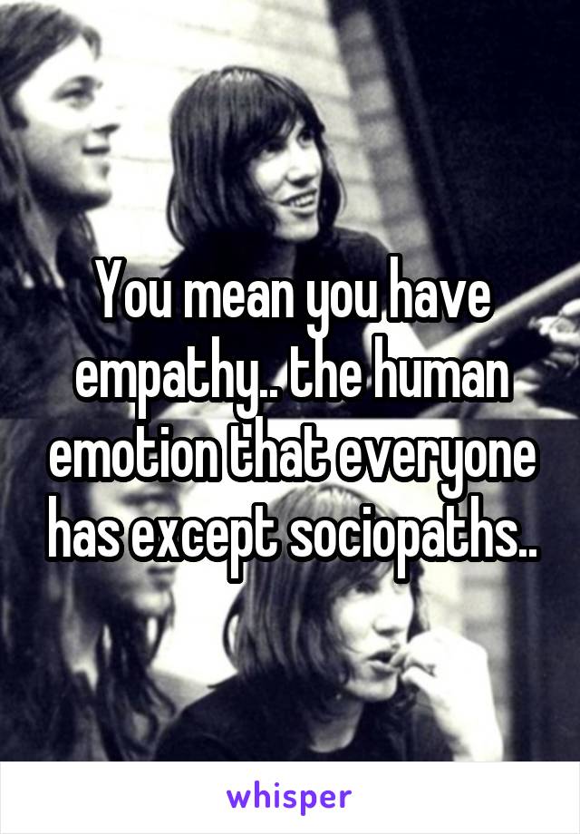 You mean you have empathy.. the human emotion that everyone has except sociopaths..