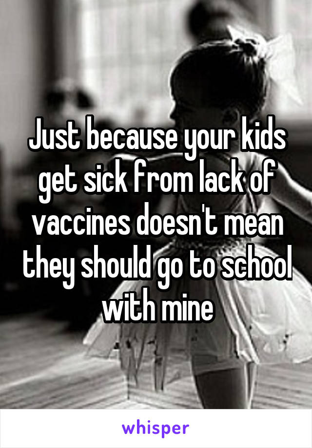 Just because your kids get sick from lack of vaccines doesn't mean they should go to school with mine