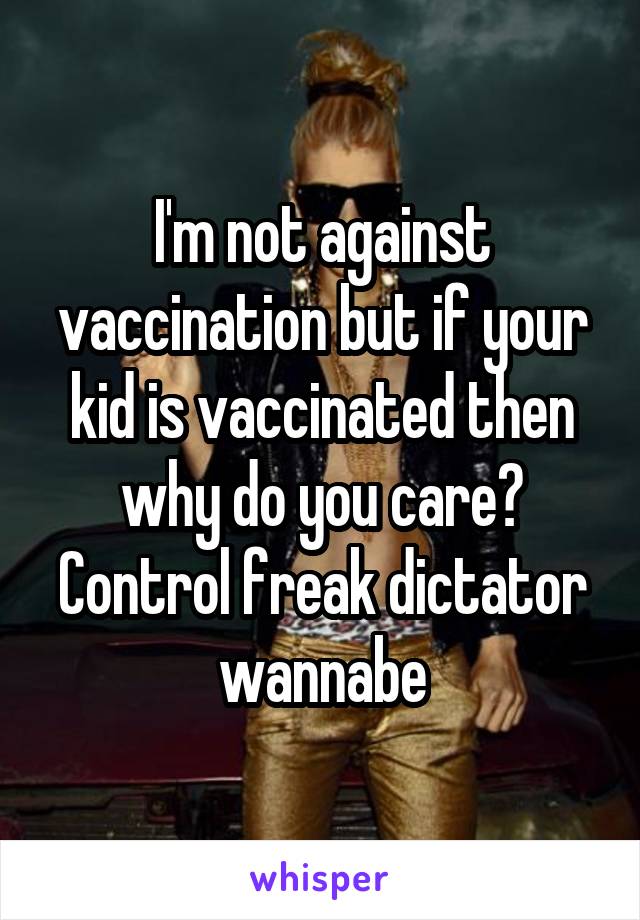 I'm not against vaccination but if your kid is vaccinated then why do you care? Control freak dictator wannabe