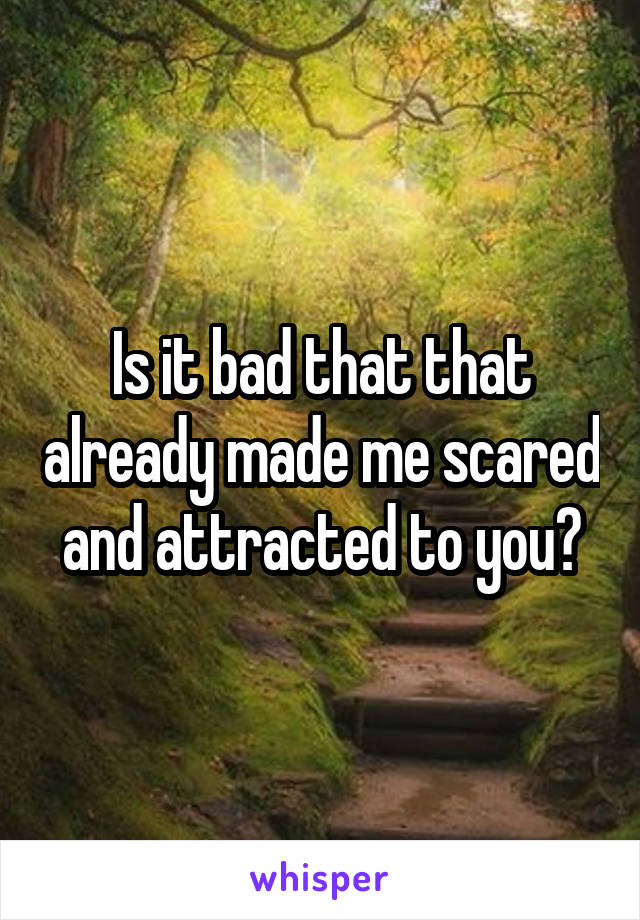 Is it bad that that already made me scared and attracted to you?