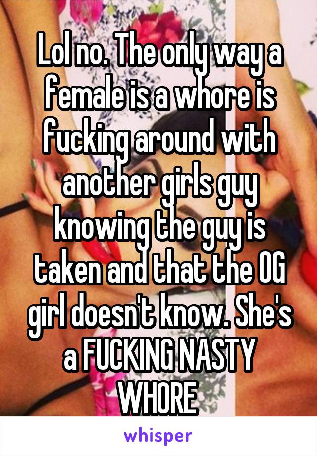 Lol no. The only way a female is a whore is fucking around with another girls guy knowing the guy is taken and that the OG girl doesn't know. She's a FUCKING NASTY WHORE 