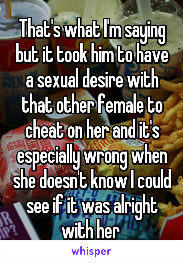 That's what I'm saying but it took him to have a sexual desire with that other female to cheat on her and it's especially wrong when she doesn't know I could see if it was alright with her 